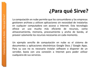 ¿Para qué Sirve?
Computación en la Nube – Para qué Sirve?




                                           La computación en nube permite que los consumidores y las empresas
                                           gestionen archivos y utilicen aplicaciones sin necesidad de instalarlas
                                           en cualquier computadora con acceso a Internet. Esta tecnología
                                           ofrece un uso mucho más eficiente de recursos, como
                                           almacenamiento, memoria, procesamiento y ancho de banda, al
                                           proveer solamente los recursos necesarios en cada momento.

                                           Un ejemplo sencillo de computación en nube es el sistema de
                                           documentos y aplicaciones electrónicas Google Docs / Google Apps.
                                           Para su uso no es necesario instalar software o disponer de un
                                           servidor, basta con una conexión a Internet para poder utilizar
                                           cualquiera de sus servicios.
 