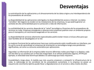 Desventajas
                                       La centralización de las aplicaciones y el almacenamiento de los datos origina una interdependencia de
                                       los proveedores de servicios.
Computación en la Nube – Desventajas




                                       La disponibilidad de las aplicaciones está ligada a la disponibilidad de acceso a Internet. Los datos
                                       "sensibles" del negocio no residen en las instalaciones de las empresas, lo que podría generar un
                                       contexto de alta vulnerabilidad para la sustracción o robo de información.

                                       La confiabilidad de los servicios depende de la "salud" tecnológica y financiera de los proveedores de
                                       servicios en nube. Empresas emergentes o alianzas entre empresas podrían crear un ambiente propicio
                                       para el monopolio y el crecimiento exagerado en los servicios.

                                       La disponibilidad de servicios altamente especializados podría tardar meses o incluso años para que
                                       sean factibles de ser desplegados en la red.

                                       La madurez funcional de las aplicaciones hace que continuamente estén modificando sus interfaces, por
                                       lo cual la curva de aprendizaje en empresas de orientación no tecnológica tenga unas pendientes
                                       significativas, así como su consumo automático por aplicaciones.

                                       Seguridad. La información de la empresa debe recorrer diferentes nodos para llegar a su destino, cada
                                       uno de ellos (y sus canales) son un foco de inseguridad. Si se utilizan protocolos seguros, HTTPS por
                                       ejemplo, la velocidad total disminuye debido a la sobrecarga que éstos requieren.

                                       Escalabilidad a largo plazo. A medida que más usuarios empiecen a compartir la infraestructura de la
                                       nube, la sobrecarga en los servidores de los proveedores aumentará, si la empresa no posee un
                                       esquema de crecimiento óptimo puede llevar a degradaciones en el servicio o altos niveles de jitter.
 