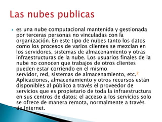  es una nube computacional mantenida y gestionada
por terceras personas no vinculadas con la
organización. En este tipo de nubes tanto los datos
como los procesos de varios clientes se mezclan en
los servidores, sistemas de almacenamiento y otras
infraestructuras de la nube. Los usuarios finales de la
nube no conocen que trabajos de otros clientes
pueden estar corriendo en el mismo
servidor, red, sistemas de almacenamiento, etc.7
Aplicaciones, almacenamiento y otros recursos están
disponibles al público a través el proveedor de
servicios que es propietario de toda la infraestructura
en sus centros de datos; el acceso a los servicios solo
se ofrece de manera remota, normalmente a través
de Internet.
 