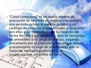  "Cloud computing" es un nuevo modelo de
prestación de servicios de negocio y tecnología,
que permite incluso al usuario acceder a un
catálogo de servicios estandarizados y responder
con ellos a las necesidades de su negocio, de
forma flexible y adaptativa, en caso de demandas
no previsibles o de picos de trabajo, pagando
únicamente por el consumo efectuado, o incluso
gratuitamente en caso de proveedores que se
financian mediante publicidad o de
organizaciones sin ánimo de lucro.
 