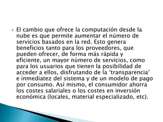  El cambio que ofrece la computación desde la
nube es que permite aumentar el número de
servicios basados en la red. Esto genera
beneficios tanto para los proveedores, que
pueden ofrecer, de forma más rápida y
eficiente, un mayor número de servicios, como
para los usuarios que tienen la posibilidad de
acceder a ellos, disfrutando de la ‘transparencia’
e inmediatez del sistema y de un modelo de pago
por consumo. Así mismo, el consumidor ahorra
los costes salariales o los costes en inversión
económica (locales, material especializado, etc).
 