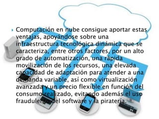 Computación en nube consigue aportar estas
ventajas, apoyándose sobre una
infraestructura tecnológica dinámica que se
caracteriza, entre otros factores, por un alto
grado de automatización, una rápida
movilización de los recursos, una elevada
capacidad de adaptación para atender a una
demanda variable, así como virtualización
avanzada y un precio flexible en función del
consumo realizado, evitando además el uso
fraudulento del software y la piratería.
 