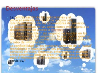  La centralización de las aplicaciones y el
almacenamiento de los datos origina una
interdependencia de los proveedores de servicios.
 La disponibilidad de las aplicaciones está sujeta a la
disponibilidad de acceso a Internet.
 Los datos "sensibles" del negocio no residen en las
instalaciones de las empresas, lo que podría generar
un contexto de alta vulnerabilidad para la sustracción
o robo de información.
 La confiabilidad de los servicios depende de la "salud"
tecnológica y financiera de los proveedores de
servicios en nube. Empresas emergentes o alianzas
entre empresas podrían crear un ambiente propicio
para el monopolio y el crecimiento exagerado en los
servicios.4
 