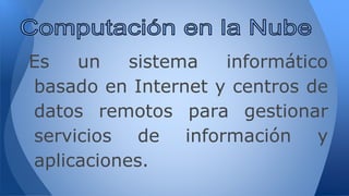 Es un sistema informático
basado en Internet y centros de
datos remotos para gestionar
servicios de información y
aplicaciones.
