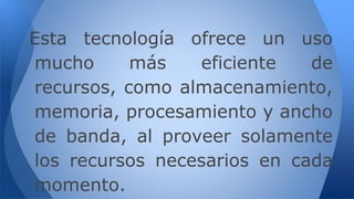 Esta tecnología ofrece un uso
mucho más eficiente de
recursos, como almacenamiento,
memoria, procesamiento y ancho
de banda, al proveer solamente
los recursos necesarios en cada
momento.