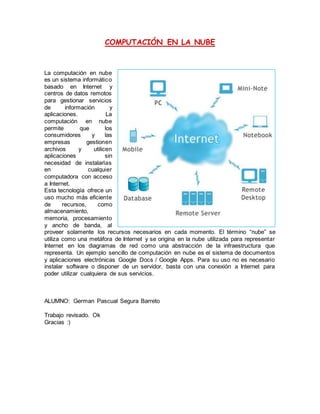 COMPUTACIÓN EN LA NUBE
La computación en nube
es un sistema informático
basado en Internet y
centros de datos remotos
para gestionar servicios
de información y
aplicaciones. La
computación en nube
permite que los
consumidores y las
empresas gestionen
archivos y utilicen
aplicaciones sin
necesidad de instalarlas
en cualquier
computadora con acceso
a Internet.
Esta tecnología ofrece un
uso mucho más eficiente
de recursos, como
almacenamiento,
memoria, procesamiento
y ancho de banda, al
proveer solamente los recursos necesarios en cada momento. El término “nube” se
utiliza como una metáfora de Internet y se origina en la nube utilizada para representar
Internet en los diagramas de red como una abstracción de la infraestructura que
representa. Un ejemplo sencillo de computación en nube es el sistema de documentos
y aplicaciones electrónicas Google Docs / Google Apps. Para su uso no es necesario
instalar software o disponer de un servidor, basta con una conexión a Internet para
poder utilizar cualquiera de sus servicios.
ALUMNO: German Pascual Segura Barreto
Trabajo revisado. Ok
Gracias :)