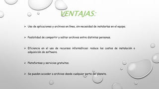 VENTAJAS:
 Uso de aplicaciones y archivos en línea, sin necesidad de instalarlas en el equipo.
 Posibilidad de compartir y editar archivos entre distintas personas.
 Eficiencia en el uso de recursos informáticos: reduce los costos de instalación o
adquisición de software.
 Plataformas y servicios gratuitos.
 Se pueden acceder a archivos desde cualquier parte del planeta.
 