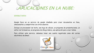 APLICACIONES EN LA NUBE:
GOOGLE DOCS:
Google Docs es un servicio de google diseñado para crear documentos en línea,
almacenarlos y compartirlos con otros usuarios.
Incluye un procesador de texto, una hoja de cálculo, un programa de presentaciones, un
editor de formularios, un programa de dibujo básico, una aplicación para crear tablas.
Para utilizar este servicio, debemos tener una cuenta registrada como del correo
electrónico de Gmail.
 