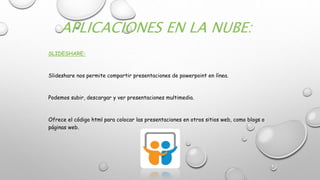APLICACIONES EN LA NUBE:
SLIDESHARE:
Slideshare nos permite compartir presentaciones de powerpoint en línea.
Podemos subir, descargar y ver presentaciones multimedia.
Ofrece el código html para colocar las presentaciones en otros sitios web, como blogs o
páginas web.
 