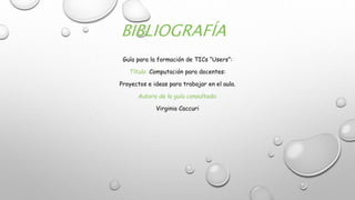 BIBLIOGRAFÍA
Guía para la formación de TICs “Users”:
Título: Computación para docentes:
Proyectos e ideas para trabajar en el aula.
Autora de la guía consultada:
Virginia Caccuri
 