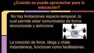 No hay limitaciones espacio-temporal, lo
cual permite estar comunicados de forma
sincronizada y asíncrona.
La creación de foros, blogs y chats
instantáneos, funcionan como facilitadores.
¿Cuándo se puede aprovechar para la
educación?
 