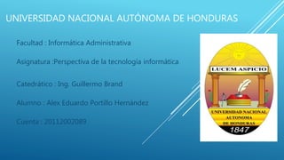 UNIVERSIDAD NACIONAL AUTÓNOMA DE HONDURAS
Facultad : Informática Administrativa
Asignatura :Perspectiva de la tecnología informática
Catedrático : Ing. Guillermo Brand
Alumno : Alex Eduardo Portillo Hernández
Cuenta : 20112002089
 