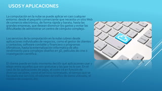 USOSY APLICACIONES
La computación en la nube se puede aplicar en casi cualquier
entorno: desde el pequeño comerciante que necesita un sitioWeb
de comercio electrónico, de forma rápida y barata, hasta las
grandes empresas, que desean disminuir los gastos y evitar las
dificultades de administrar un centro de cómputo complejo.
Los servicios de la computación en la nube cubren desde
aplicaciones individuales de negocios, como el gestor de clientes
y contactos, software contable y financiero o programas
ofimáticos, hasta la externalización informática de alto
rendimiento para complejos diseños en 3D, películas de cine o
investigación científica.
El cliente puede en todo momento decidir qué aplicaciones usar y
elegir entre aquellas que son gratuitas y las que no lo son. En el
caso de las aplicaciones de pago, el costo irá en función de
diversas variables, como el servicio contratado, el tiempo que se
ha usado ese servicio, el volumen de tráfico de datos utilizado, el
número de usuarios, etc.
 