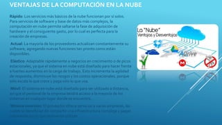 VENTAJAS DE LA COMPUTACIÓN EN LA NUBE
Rápido: Los servicios más básicos de la nube funcionan por sí solos.
Para servicios de software y base de datos más complejos, la
computación en nube permite saltarse la fase de adquisición de
hardware y el consiguiente gasto, por lo cual es perfecta para la
creación de empresas.
Actual: La mayoría de los proveedores actualizan constantemente su
software, agregando nuevas funciones tan pronto como están
disponibles.
Elástico: Adaptable rápidamente a negocios en crecimiento o de picos
estacionales, ya que el sistema en nube está diseñado para hacer frente
a fuertes aumentos en la carga de trabajo. Esto incrementa la agilidad
de respuesta, disminuye los riesgos y los costos operacionales, porque
sólo escala lo que crece y paga sólo lo que usa.
Móvil: El sistema en nube está diseñado para ser utilizado a distancia,
así que el personal de la empresa tendrá acceso a la mayoría de los
sistemas en cualquier lugar donde se encuentre.
Mínima inversión: El proveedor ofrece servicios a varias empresas, las
cuales se benefician de compartir una infraestructura compleja y pagan
solamente por lo que realmente utilizan.
 