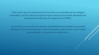 Todo indica que la computación en la nube es una tendencia tecnológica
imparable, que de manera progresiva pero segura está siendo adoptada por
empresas de todo tipo, en especial las PYMES.
Las predicciones confirman que las compañías han entendido las grandes
ventajas de Cloud Computing y están dispuestas a aprovechar este modelo
para impulsar su crecimiento corporativo.
 