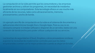 La computación en la nube permite que los consumidores y las empresas
gestionen archivos y utilicen los programas, sin necesidad de instalarlos
localmente en sus computadores. Esta tecnología ofrece un uso mucho más
eficiente de los recursos, tales como almacenamiento, memoria,
procesamiento y ancho de banda.
Un ejemplo sencillo de computación en la nube es el sistema de documentos y
aplicaciones electrónicas Google Docs / Google Apps. Para su uso no es
necesario comprar ni instalar software o disponer de un servidor, basta con una
conexión de banda ancha para poder utilizar cualquiera de sus servicios.
Las brechas de seguridad en iCloud, Dropbox y otros proveedores similares
exponen la necesidad de implementar controles para que los datos
empresariales cuenten con la mejor protección cuando se alojan en la nube.
 