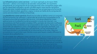 La infraestructura como servicio —un buen ejemplo es Amazon Web
Services— ofrece una instancia de servidor virtual (API). En el ámbito
empresarial, la computación en la nube permite a las compañías pagar sólo
por la capacidad utilizada y acudir a la Red según vaya siendo necesario.
Dado que este modelo basado en el pago por uso se asemeja a la forma de
consumir electricidad, gasolina y agua, a veces se habla de la computación
como servicio básico (Utility Computing).
La plataforma como servicio (PaaS) en la nube se define como un conjunto
de herramientas de software y desarrollo de productos hospedadas en la
infraestructura del proveedor del servicio. Los desarrolladores crean
aplicaciones en la plataforma del proveedor a través de Internet. Los
proveedores de PaaS pueden emplear APIs, portales de Internet o software
de pasarelasWeb instaladas en la computadora del usuario. Force.com, (un
desarrollo de Salesforce.com) y GoogleApps son ejemplos de PaaS. Los
programadores deben saber que, actualmente, no hay estándares de
interoperabilidad o portabilidad de la información en la nube. Algunos
proveedores no permiten que clientes suyos que hayan creado software lo
muevan de su plataforma.
En el modelo de software como servicio (SaaS), el proveedor proporciona
la infraestructura de hardware, el producto de software e interactúa con el
usuario a través de un portal de acceso. El mercado de SaaS es muy amplio.
Los servicios ofrecidos van desde email basado en laWeb hasta el control de
inventarios y el procesamiento de bases de datos. Dado que tanto las
aplicaciones como la información son alojadas por el proveedor del servicio,
el usuario final tiene entera libertad para acceder al servicio desde cualquier
punto.
 
