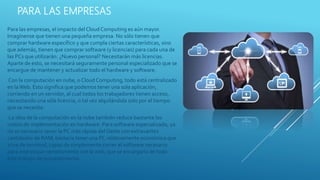 PARA LAS EMPRESAS
Para las empresas, el impacto del Cloud Computing es aún mayor.
Imagínense que tienen una pequeña empresa. No sólo tienen que
comprar hardware específico y que cumpla ciertas características, sino
que además, tienen que comprar software (y licencias) para cada una de
las PCs que utilizarán. ¿Nuevo personal? Necesitarán más licencias.
Aparte de esto, se necesitará seguramente personal especializado que se
encargue de mantener y actualizar todo el hardware y software.
Con la computación en nube, o Cloud Computing, todo está centralizado
en laWeb. Esto significa que podemos tener una sola aplicación,
corriendo en un servidor, al cual todos los trabajadores tienen acceso,
necesitando una sóla licencia, o tal vez alquilándola solo por el tiempo
que se necesite.
La idea de la computación en la nube también reduce bastante los
costos de implementación en hardware. Para software especializado, ya
no es necesario tener la PC más rápida del Oeste con extravantes
cantidades de RAM; bastaría tener una PC relativamente económica que
sirva de terminal, capaz de simplemente correr el software necesario
para interactuar remotamente con la web, que se encargaría de todo
este trabajo de procesamiento.
 