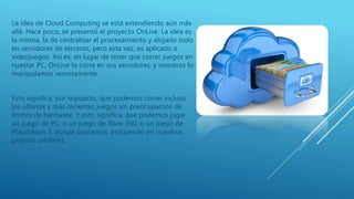 La idea de Cloud Computing se está extendiendo aún más
allá. Hace poco, se presentó el proyecto OnLive. La idea es
la misma, la de centralizar el procesamiento y alojarlo todo
en servidores de terceros, pero esta vez, es aplicado a
videojuegos. Así es, en lugar de tener que correr juegos en
nuestar PC, OnLive lo corre en sus servidores, y nosotros lo
manipulamos remotamente.
Esto significa, por supuesto, que podemos correr incluso
los últimos y más recientes juegos sin preocuparnos de
límites de hardware. Y esto significa, que podemos jugar
un juego de PC, o un juego de Xbox 360, o un juego de
Playstation 3, donde queramos, incluyendo en nuestros
propios celulares.
 