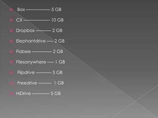    Box ––––––––––– 5 GB

   CX –––––––––––– 10 GB

   Dropbox ––––––– 2 GB

   Elephantdrive ––– 2 GB

   Fiabee ––––––––– 2 GB

   Filesanywhere ––– 1 GB

   Flipdrive ––––––– 5 GB

   Freedrive –––––– 1 GB

   HiDrive –––––––– 5 GB
 