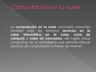    La computación en la nube concepto conocido
    también bajo los términos servicios en la
    nube, informática en la nube, nube de
    cómputo o nube de conceptos, del inglés cloud
    computing, es un paradigma que permite ofrecer
    servicios de computación a través de Internet.
 