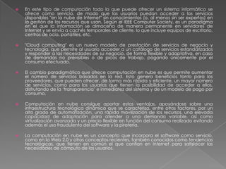    En este tipo de computación todo lo que puede ofrecer un sistema informático se
    ofrece como servicio, de modo que los usuarios puedan acceder a los servicios
    disponibles "en la nube de Internet" sin conocimientos (o, al menos sin ser expertos) en
    la gestión de los recursos que usan. Según el IEEE Computer Society, es un paradigma
    en el que la información se almacena de manera permanente en servidores de
    Internet y se envía a cachés temporales de cliente, lo que incluye equipos de escritorio,
    centros de ocio, portátiles, etc.

   "Cloud computing" es un nuevo modelo de prestación de servicios de negocio y
    tecnología, que permite al usuario acceder a un catálogo de servicios estandarizados
    y responder a las necesidades de su negocio, de forma flexible y adaptativa, en caso
    de demandas no previsibles o de picos de trabajo, pagando únicamente por el
    consumo efectuado.

   El cambio paradigmático que ofrece computación en nube es que permite aumentar
    el número de servicios basados en la red. Esto genera beneficios tanto para los
    proveedores, que pueden ofrecer, de forma más rápida y eficiente, un mayor número
    de servicios, como para los usuarios que tienen la posibilidad de acceder a ellos,
    disfrutando de la ‗transparencia‘ e inmediatez del sistema y de un modelo de pago por
    consumo.

   Computación en nube consigue aportar estas ventajas, apoyándose sobre una
    infraestructura tecnológica dinámica que se caracteriza, entre otros factores, por un
    alto grado de automatización, una rápida movilización de los recursos, una elevada
    capacidad de adaptación para atender a una demanda variable, así como
    virtualización avanzada y un precio flexible en función del consumo realizado evitando
    además el uso fraudulento del software y la piratería.

   La computación en nube es un concepto que incorpora el software como servicio,
    como en la Web 2.0 y otros conceptos recientes, también conocidos como tendencias
    tecnológicas, que tienen en común el que confían en Internet para satisfacer las
    necesidades de cómputo de los usuarios.
 