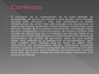    El concepto de la computación en la nube empezó en
    proveedores de servicio de Internet a gran escala, como Google,
    Amazon AWS, Microsoft y otros que construyeron su propia
    infraestructura. De entre todos ellos emergió una arquitectura: un
    sistema de recursos distribuidos horizontalmente, introducidos como
    servicios virtuales de TI escalados masivamente y manejados como
    recursos configurados y mancomunados de manera continua. Este
    modelo de arquitectura fue inmortalizado por George Gilder en su
    artículo de octubre 2006 en la revista Wired titulado «Las fábricas de
    información». Las granjas de servidores, sobre las que escribió
    Gilder, eran similares en su arquitectura al procesamiento ―grid‖
    (red, parrilla), pero mientras que las redes se utilizan para
    aplicaciones de procesamiento técnico débilmente acoplados
    (loosely coupled), un sistema compuesto de subsistemas con cierta
    autonomía de acción, que mantienen una interrelación continua
    entre ellos, este nuevo modelo de nube se estaba aplicando a los
    servicios de Internet.
 