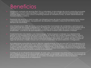    Integración probada de servicios Red. Por su naturaleza, la tecnología de cloud computing se puede
    integrar con mucha mayor facilidad y rapidez con el resto de sus aplicaciones empresariales (tanto
    software tradicional como Cloud Computing basado en infraestructuras), ya sean desarrolladas de
    manera interna o externa.

   Prestación de servicios a nivel mundial. Las infraestructuras de cloud computing proporcionan mayor
    capacidad de adaptación, recuperación de desastres completa y reducción al mínimo de los
    tiempos de inactividad.

   Una infraestructura 100% de cloud computing permite al proveedor de contenidos o servicios en la
    nube prescindir de instalar cualquier tipo de hardware, ya que éste es provisto por el proveedor de la
    infraestructura o la plataforma en la nube. La belleza de la tecnología de cloud computing es su
    simplicidad… y el hecho de que requiera mucha menor inversión para empezar a trabajar.

   Implementación más rápida y con menos riesgos. Podrá empezar a trabajar muy rápidamente
    gracias a una infraestructura de cloud computing. No tendrá que volver a esperar meses o años e
    invertir grandes cantidades de dinero antes de que un usuario inicie sesión en su nueva solución. Sus
    aplicaciones en tecnología de cloud computing estarán disponibles en cuestión de días o horas en
    lugar de semanas o meses, incluso con un nivel considerable de personalización o integración.

   Actualizaciones automáticas que no afectan negativamente a los recursos de TI. Si actualizamos a la
    última versión de la aplicación, nos veremos obligados a dedicar tiempo y recursos (que no tenemos)
    a volver a crear nuestras personalizaciones e integraciones. La tecnología de cloud computing no le
    obliga a decidir entre actualizar y conservar su trabajo, porque esas personalizaciones e integraciones
    se conservan automáticamente durante la actualización.

   Contribuye al uso eficiente de la energía. En este caso, a la energía requerida para el funcionamiento
    de la infraestructura. En los datacenters tradicionales, los servidores consumen mucha más energía de
    la requerida realmente. En cambio, en las nubes, la energía consumida es sólo la necesaria,
    reduciendo notablemente el desperdicio.
 