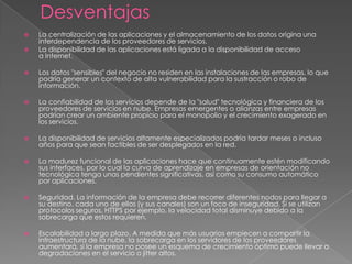    La centralización de las aplicaciones y el almacenamiento de los datos origina una
    interdependencia de los proveedores de servicios.
   La disponibilidad de las aplicaciones está ligada a la disponibilidad de acceso
    a Internet.

   Los datos "sensibles" del negocio no residen en las instalaciones de las empresas, lo que
    podría generar un contexto de alta vulnerabilidad para la sustracción o robo de
    información.

   La confiabilidad de los servicios depende de la "salud" tecnológica y financiera de los
    proveedores de servicios en nube. Empresas emergentes o alianzas entre empresas
    podrían crear un ambiente propicio para el monopolio y el crecimiento exagerado en
    los servicios.

   La disponibilidad de servicios altamente especializados podría tardar meses o incluso
    años para que sean factibles de ser desplegados en la red.

   La madurez funcional de las aplicaciones hace que continuamente estén modificando
    sus interfaces, por lo cual la curva de aprendizaje en empresas de orientación no
    tecnológica tenga unas pendientes significativas, así como su consumo automático
    por aplicaciones.

   Seguridad. La información de la empresa debe recorrer diferentes nodos para llegar a
    su destino, cada uno de ellos (y sus canales) son un foco de inseguridad. Si se utilizan
    protocolos seguros, HTTPS por ejemplo, la velocidad total disminuye debido a la
    sobrecarga que estos requieren.

   Escalabilidad a largo plazo. A medida que más usuarios empiecen a compartir la
    infraestructura de la nube, la sobrecarga en los servidores de los proveedores
    aumentará, si la empresa no posee un esquema de crecimiento óptimo puede llevar a
    degradaciones en el servicio o jitter altos.
 