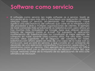    El software como servicio (en inglés software as a service, SaaS) se
    encuentra en la capa más alta y caracteriza una aplicación completa
    ofrecida como un servicio, en-demanda, vía multitenencia —que
    significa una sola instancia del software que corre en la infraestructura
    del proveedor y sirve a múltiples organizaciones de clientes. El ejemplo
    de SaaS conocido más ampliamente es Salesforce.com, pero ahora ya
    hay muchos más, incluyendo las Google Apps que ofrecen servicios
    básicos de negocio como el e-mail. Por supuesto, la aplicación
    multitenencia de Salesforce.com ha constituido el mejor ejemplo de
    cómputo en nube durante unos cuantos años. Por otro lado, como
    muchos otros jugadores en el negocio del cómputo en nube,
    Salesforce.com ahora opera en más de una capa de la nube con su
    Force.com, que ya está en servicio, y que consiste en un ambiente de
    desarrollo de una aplicación compañera (―companion application‖), o
    plataforma como un servicio. Otro ejemplo es la plataforma MS Office
    como servicio SaaS con su denominación de Microsoft Office 365, que
    incluye versiones online de la mayoría de las aplicaciones de esta suite
    ofimática de Microsoft.
 