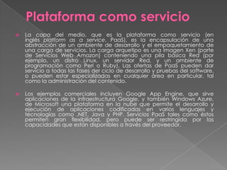    La capa del medio, que es la plataforma como servicio (en
    inglés platform as a service, PaaS), es la encapsulación de una
    abstracción de un ambiente de desarrollo y el empaquetamiento de
    una carga de servicios. La carga arquetipo es una imagen Xen (parte
    de Servicios Web Amazon) conteniendo una pila básica Red (por
    ejemplo, un distro Linux, un servidor Red, y un ambiente de
    programación como Perl o Ruby). Las ofertas de PaaS pueden dar
    servicio a todas las fases del ciclo de desarrollo y pruebas del software,
    o pueden estar especializadas en cualquier área en particular, tal
    como la administración del contenido.

   Los ejemplos comerciales incluyen Google App Engine, que sirve
    aplicaciones de la infraestructura Google, y también Windows Azure,
    de Microsoft una plataforma en la nube que permite el desarrollo y
    ejecución de aplicaciones codificadas en varios lenguajes y
    tecnologías como .NET, Java y PHP. Servicios PaaS tales como éstos
    permiten gran flexibilidad, pero puede ser restringida por las
    capacidades que están disponibles a través del proveedor.
 