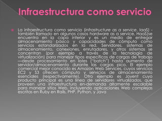    La infraestructura como servicio (infrastructure as a service, IaaS) -
    también llamado en algunos casos hardware as a service, HaaS)se
    encuentra en la capa inferior y es un medio de entregar
    almacenamiento básico y capacidades de cómputo como
    servicios estandarizados en la red. Servidores, sistemas de
    almacenamiento, conexiones, enrutadores, y otros sistemas se
    concentran (por ejemplo a través de la tecnología de
    virtualización) para manejar tipos específicos de cargas de trabajo
    —desde procesamiento en lotes (―batch‖) hasta aumento de
    servidor/almacenamiento durante las cargas pico. El ejemplo
    comercial mejor conocido es Amazon Web Services, cuyos servicios
    EC2 y S3 ofrecen cómputo y servicios de almacenamiento
    esenciales (respectivamente). Otro ejemplo es Joyent cuyo
    producto principal es una línea de servidores virtualizados, que
    proveen una infraestructura en-demanda altamente escalable
    para manejar sitios Web, incluyendo aplicaciones Web complejas
    escritas en Ruby en Rails, PHP, Python, y Java
 