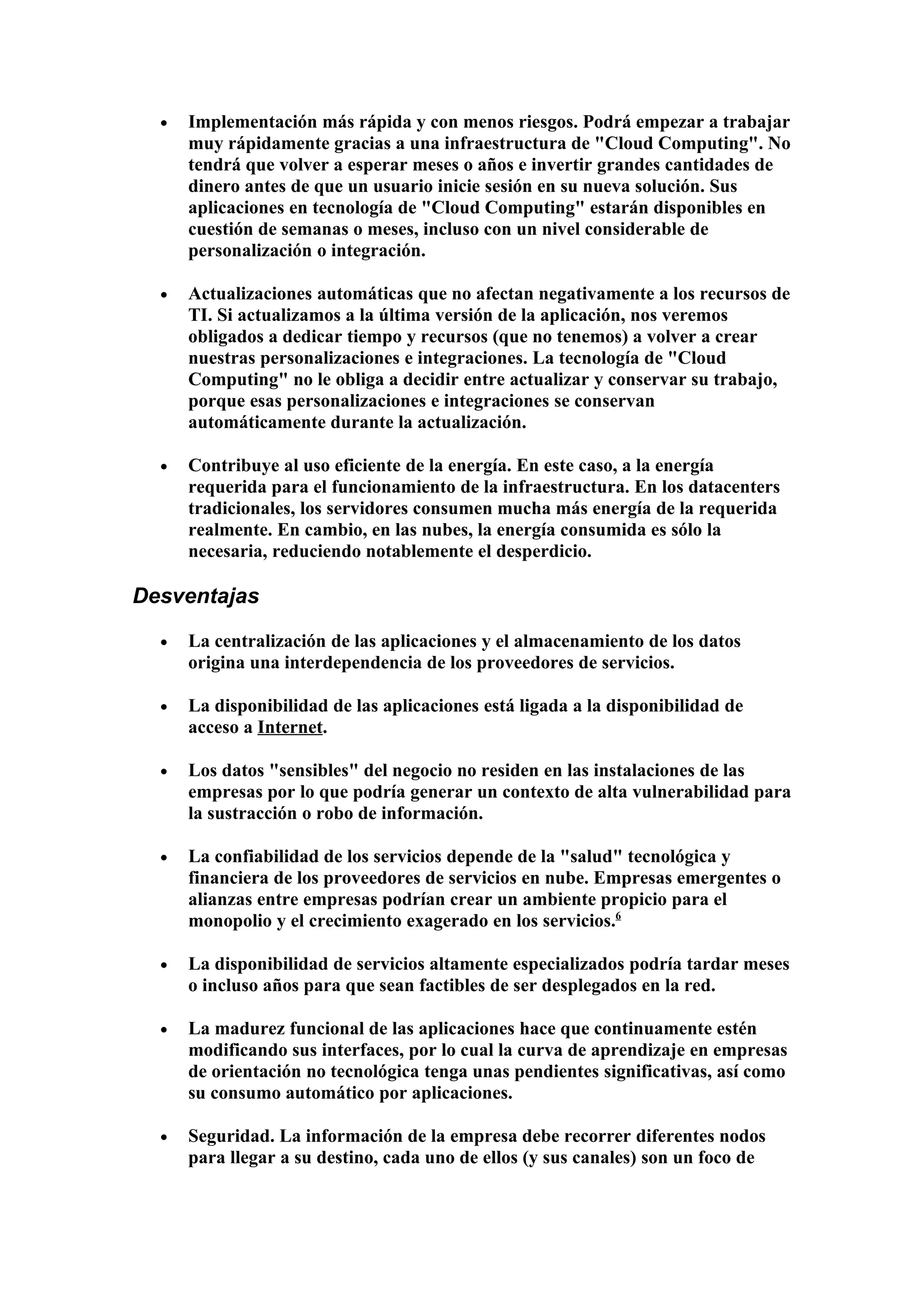 •   Implementación más rápida y con menos riesgos. Podrá empezar a trabajar
      muy rápidamente gracias a una infraestructura de "Cloud Computing". No
      tendrá que volver a esperar meses o años e invertir grandes cantidades de
      dinero antes de que un usuario inicie sesión en su nueva solución. Sus
      aplicaciones en tecnología de "Cloud Computing" estarán disponibles en
      cuestión de semanas o meses, incluso con un nivel considerable de
      personalización o integración.

  •   Actualizaciones automáticas que no afectan negativamente a los recursos de
      TI. Si actualizamos a la última versión de la aplicación, nos veremos
      obligados a dedicar tiempo y recursos (que no tenemos) a volver a crear
      nuestras personalizaciones e integraciones. La tecnología de "Cloud
      Computing" no le obliga a decidir entre actualizar y conservar su trabajo,
      porque esas personalizaciones e integraciones se conservan
      automáticamente durante la actualización.

  •   Contribuye al uso eficiente de la energía. En este caso, a la energía
      requerida para el funcionamiento de la infraestructura. En los datacenters
      tradicionales, los servidores consumen mucha más energía de la requerida
      realmente. En cambio, en las nubes, la energía consumida es sólo la
      necesaria, reduciendo notablemente el desperdicio.

Desventajas

  •   La centralización de las aplicaciones y el almacenamiento de los datos
      origina una interdependencia de los proveedores de servicios.

  •   La disponibilidad de las aplicaciones está ligada a la disponibilidad de
      acceso a Internet.

  •   Los datos "sensibles" del negocio no residen en las instalaciones de las
      empresas por lo que podría generar un contexto de alta vulnerabilidad para
      la sustracción o robo de información.

  •   La confiabilidad de los servicios depende de la "salud" tecnológica y
      financiera de los proveedores de servicios en nube. Empresas emergentes o
      alianzas entre empresas podrían crear un ambiente propicio para el
      monopolio y el crecimiento exagerado en los servicios.6

  •   La disponibilidad de servicios altamente especializados podría tardar meses
      o incluso años para que sean factibles de ser desplegados en la red.

  •   La madurez funcional de las aplicaciones hace que continuamente estén
      modificando sus interfaces, por lo cual la curva de aprendizaje en empresas
      de orientación no tecnológica tenga unas pendientes significativas, así como
      su consumo automático por aplicaciones.

  •   Seguridad. La información de la empresa debe recorrer diferentes nodos
      para llegar a su destino, cada uno de ellos (y sus canales) son un foco de
 