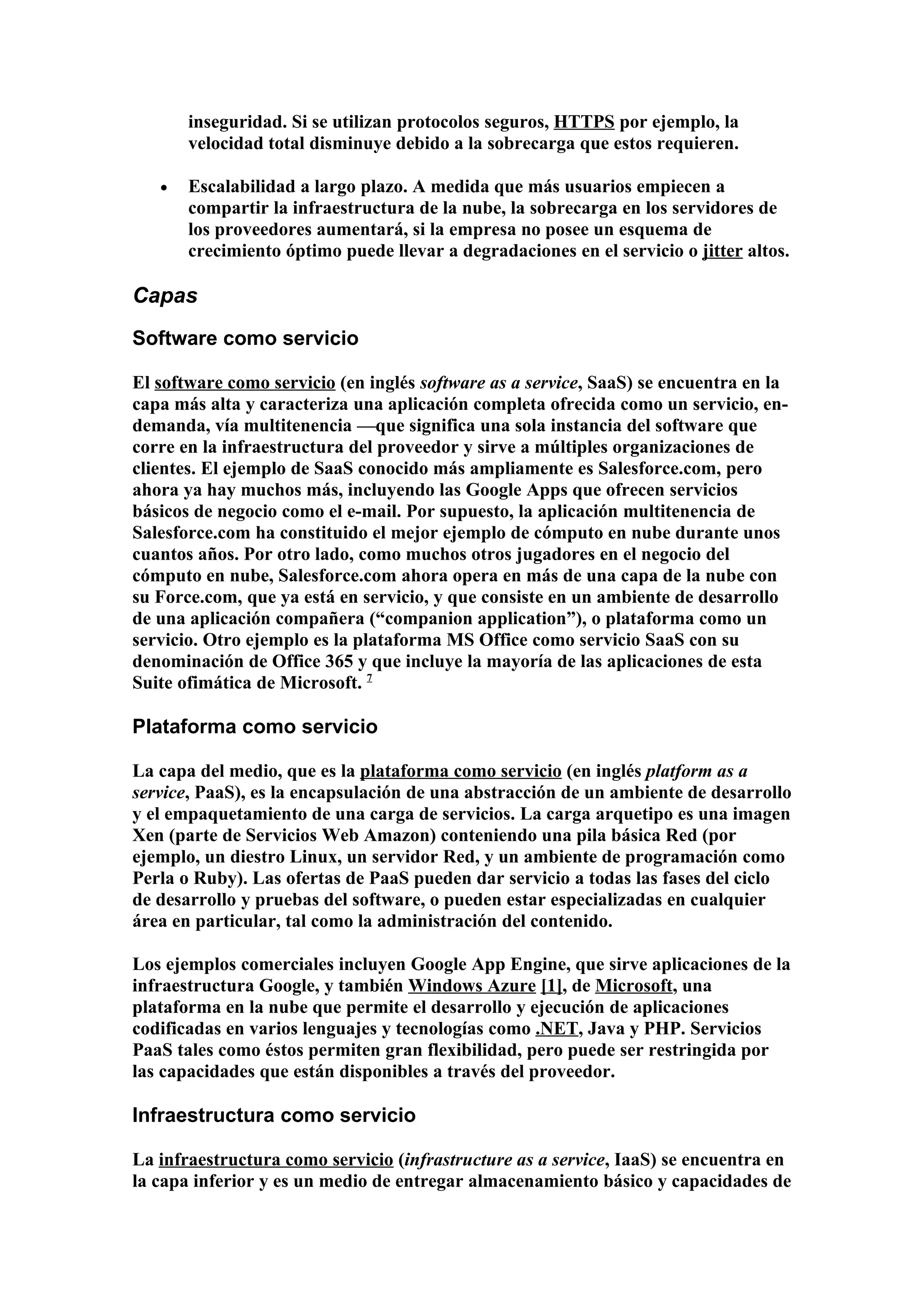 inseguridad. Si se utilizan protocolos seguros, HTTPS por ejemplo, la
       velocidad total disminuye debido a la sobrecarga que estos requieren.

   •   Escalabilidad a largo plazo. A medida que más usuarios empiecen a
       compartir la infraestructura de la nube, la sobrecarga en los servidores de
       los proveedores aumentará, si la empresa no posee un esquema de
       crecimiento óptimo puede llevar a degradaciones en el servicio o jitter altos.

Capas
Software como servicio

El software como servicio (en inglés software as a service, SaaS) se encuentra en la
capa más alta y caracteriza una aplicación completa ofrecida como un servicio, en-
demanda, vía multitenencia —que significa una sola instancia del software que
corre en la infraestructura del proveedor y sirve a múltiples organizaciones de
clientes. El ejemplo de SaaS conocido más ampliamente es Salesforce.com, pero
ahora ya hay muchos más, incluyendo las Google Apps que ofrecen servicios
básicos de negocio como el e-mail. Por supuesto, la aplicación multitenencia de
Salesforce.com ha constituido el mejor ejemplo de cómputo en nube durante unos
cuantos años. Por otro lado, como muchos otros jugadores en el negocio del
cómputo en nube, Salesforce.com ahora opera en más de una capa de la nube con
su Force.com, que ya está en servicio, y que consiste en un ambiente de desarrollo
de una aplicación compañera (“companion application”), o plataforma como un
servicio. Otro ejemplo es la plataforma MS Office como servicio SaaS con su
denominación de Office 365 y que incluye la mayoría de las aplicaciones de esta
Suite ofimática de Microsoft. 7

Plataforma como servicio

La capa del medio, que es la plataforma como servicio (en inglés platform as a
service, PaaS), es la encapsulación de una abstracción de un ambiente de desarrollo
y el empaquetamiento de una carga de servicios. La carga arquetipo es una imagen
Xen (parte de Servicios Web Amazon) conteniendo una pila básica Red (por
ejemplo, un diestro Linux, un servidor Red, y un ambiente de programación como
Perla o Ruby). Las ofertas de PaaS pueden dar servicio a todas las fases del ciclo
de desarrollo y pruebas del software, o pueden estar especializadas en cualquier
área en particular, tal como la administración del contenido.

Los ejemplos comerciales incluyen Google App Engine, que sirve aplicaciones de la
infraestructura Google, y también Windows Azure [1], de Microsoft, una
plataforma en la nube que permite el desarrollo y ejecución de aplicaciones
codificadas en varios lenguajes y tecnologías como .NET, Java y PHP. Servicios
PaaS tales como éstos permiten gran flexibilidad, pero puede ser restringida por
las capacidades que están disponibles a través del proveedor.

Infraestructura como servicio

La infraestructura como servicio (infrastructure as a service, IaaS) se encuentra en
la capa inferior y es un medio de entregar almacenamiento básico y capacidades de
 