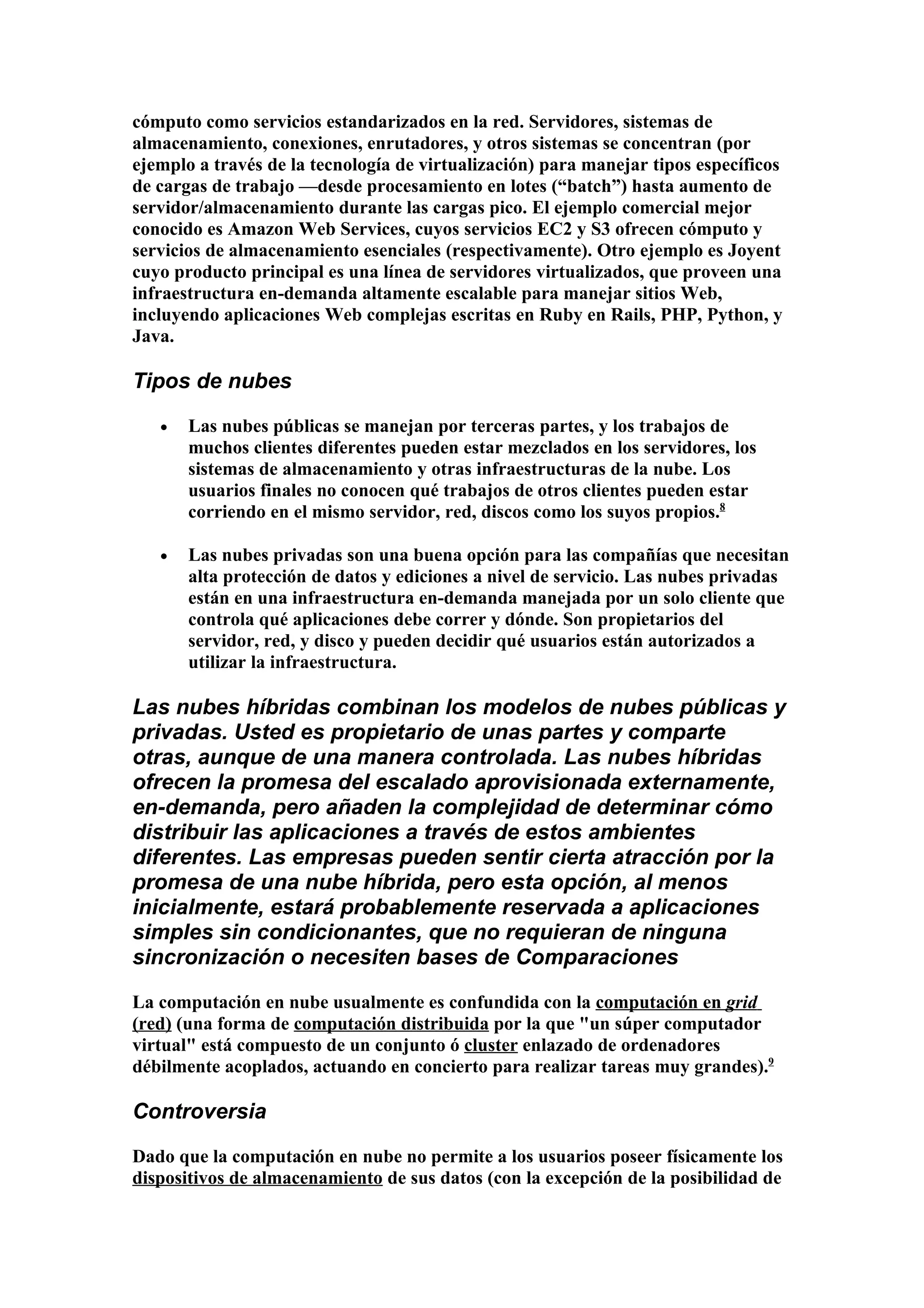 cómputo como servicios estandarizados en la red. Servidores, sistemas de
almacenamiento, conexiones, enrutadores, y otros sistemas se concentran (por
ejemplo a través de la tecnología de virtualización) para manejar tipos específicos
de cargas de trabajo —desde procesamiento en lotes (“batch”) hasta aumento de
servidor/almacenamiento durante las cargas pico. El ejemplo comercial mejor
conocido es Amazon Web Services, cuyos servicios EC2 y S3 ofrecen cómputo y
servicios de almacenamiento esenciales (respectivamente). Otro ejemplo es Joyent
cuyo producto principal es una línea de servidores virtualizados, que proveen una
infraestructura en-demanda altamente escalable para manejar sitios Web,
incluyendo aplicaciones Web complejas escritas en Ruby en Rails, PHP, Python, y
Java.

Tipos de nubes

   •   Las nubes públicas se manejan por terceras partes, y los trabajos de
       muchos clientes diferentes pueden estar mezclados en los servidores, los
       sistemas de almacenamiento y otras infraestructuras de la nube. Los
       usuarios finales no conocen qué trabajos de otros clientes pueden estar
       corriendo en el mismo servidor, red, discos como los suyos propios.8

   •   Las nubes privadas son una buena opción para las compañías que necesitan
       alta protección de datos y ediciones a nivel de servicio. Las nubes privadas
       están en una infraestructura en-demanda manejada por un solo cliente que
       controla qué aplicaciones debe correr y dónde. Son propietarios del
       servidor, red, y disco y pueden decidir qué usuarios están autorizados a
       utilizar la infraestructura.

Las nubes híbridas combinan los modelos de nubes públicas y
privadas. Usted es propietario de unas partes y comparte
otras, aunque de una manera controlada. Las nubes híbridas
ofrecen la promesa del escalado aprovisionada externamente,
en-demanda, pero añaden la complejidad de determinar cómo
distribuir las aplicaciones a través de estos ambientes
diferentes. Las empresas pueden sentir cierta atracción por la
promesa de una nube híbrida, pero esta opción, al menos
inicialmente, estará probablemente reservada a aplicaciones
simples sin condicionantes, que no requieran de ninguna
sincronización o necesiten bases de Comparaciones

La computación en nube usualmente es confundida con la computación en grid
(red) (una forma de computación distribuida por la que "un súper computador
virtual" está compuesto de un conjunto ó cluster enlazado de ordenadores
débilmente acoplados, actuando en concierto para realizar tareas muy grandes).9

Controversia

Dado que la computación en nube no permite a los usuarios poseer físicamente los
dispositivos de almacenamiento de sus datos (con la excepción de la posibilidad de
 