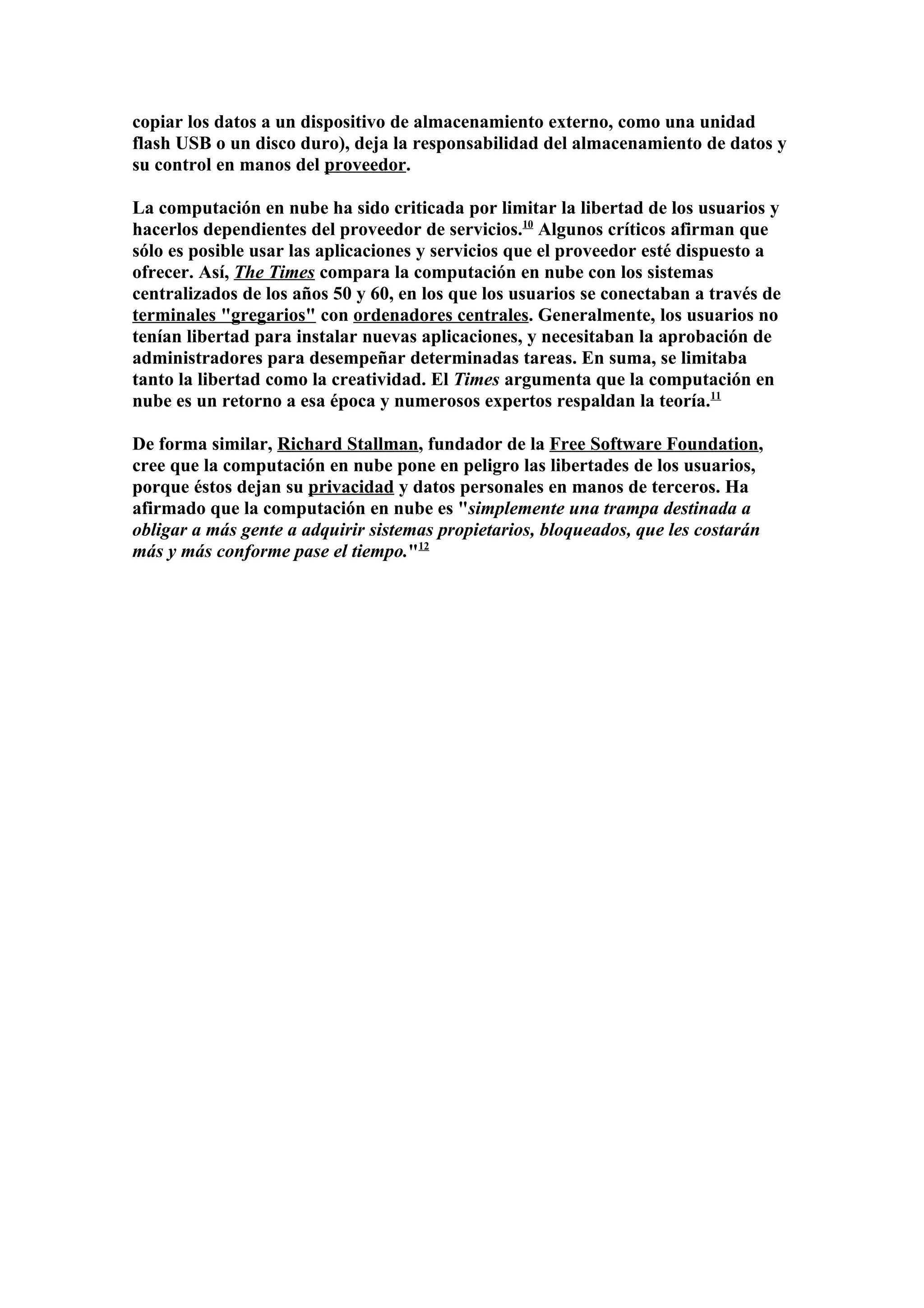 copiar los datos a un dispositivo de almacenamiento externo, como una unidad
flash USB o un disco duro), deja la responsabilidad del almacenamiento de datos y
su control en manos del proveedor.

La computación en nube ha sido criticada por limitar la libertad de los usuarios y
hacerlos dependientes del proveedor de servicios.10 Algunos críticos afirman que
sólo es posible usar las aplicaciones y servicios que el proveedor esté dispuesto a
ofrecer. Así, The Times compara la computación en nube con los sistemas
centralizados de los años 50 y 60, en los que los usuarios se conectaban a través de
terminales "gregarios" con ordenadores centrales. Generalmente, los usuarios no
tenían libertad para instalar nuevas aplicaciones, y necesitaban la aprobación de
administradores para desempeñar determinadas tareas. En suma, se limitaba
tanto la libertad como la creatividad. El Times argumenta que la computación en
nube es un retorno a esa época y numerosos expertos respaldan la teoría.11

De forma similar, Richard Stallman, fundador de la Free Software Foundation,
cree que la computación en nube pone en peligro las libertades de los usuarios,
porque éstos dejan su privacidad y datos personales en manos de terceros. Ha
afirmado que la computación en nube es "simplemente una trampa destinada a
obligar a más gente a adquirir sistemas propietarios, bloqueados, que les costarán
más y más conforme pase el tiempo."12
 