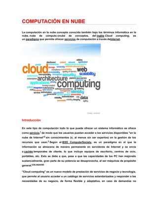 COMPUTACIÓN EN NUBE <br />La computación en la nube concepto conocido también bajo los términos informática en la nube, nube de cómputo o nube de conceptos, del inglés Cloud computing, es un paradigma que permite ofrecer servicios de computación a través de Internet.<br />Introducción<br />En este tipo de computación todo lo que puede ofrecer un sistema informático se ofrece como servicio,1 de modo que los usuarios puedan acceder a los servicios disponibles quot;
en la nube de Internetquot;
2 sin conocimientos (o, al menos sin ser expertos) en la gestión de los recursos que usan.3 Según el IEEE Computer Society, es un paradigma en el que la información se almacena de manera permanente en servidores de Internet y se envía a cachés temporales de cliente, lo que incluye equipos de escritorio, centros de ocio, portátiles, etc. Esto se debe a que, pese a que las capacidades de los PC han mejorado sustancialmente, gran parte de su potencia se desaprovecha, al ser máquinas de propósito general.[ HYPERLINK quot;
http://es.wikipedia.org/wiki/Wikipedia:Verificabilidadquot;
  quot;
Wikipedia:Verificabilidadquot;
 cita requerida]<br />quot;
Cloud computingquot;
 es un nuevo modelo de prestación de servicios de negocio y tecnología, que permite al usuario acceder a un catálogo de servicios estandarizados y responder a las necesidades de su negocio, de forma flexible y adaptativa, en caso de demandas no previsibles o de picos de trabajo, pagando únicamente por el consumo efectuado. <br />El cambio paradigmático que ofrece computación en nube es que permite aumentar el número de servicios basados en la red. Esto genera beneficios tanto para los proveedores, que pueden ofrecer, de forma más rápida y eficiente, un mayor número de servicios, como para los usuarios que tienen la posibilidad de acceder a ellos, disfrutando de la ‘transparencia’ e inmediatez del sistema y de un modelo de pago por consumo.<br />Comienzos<br />El concepto de la computación en la nube empezó en proveedores de servicio de Internet a gran escala, como Google, Amazon AWS y otros que construyeron su propia infraestructura. De entre todos ellos emergió una arquitectura: un sistema de recursos distribuidos horizontalmente, introducidos como servicios virtuales de TI escalados masivamente y manejados como recursos configurados y mancomunados de manera continua. Este modelo de arquitectura fue inmortalizado por George Gilder en su artículo de octubre 2006 en la revista Wired titulado Las fábricas de información. Las granjas de servidores, sobre las que escribió Gilder, eran similares en su arquitectura al procesamiento “grid” (red, parrilla), pero mientras que las redes se utilizan para aplicaciones de procesamiento técnico débilmente acoplados (loosely coupled), un sistema compuesto de subsistemas con cierta autonomía de acción, que mantienen una interrelación continua entre ellos), este nuevo modelo de nube se estaba aplicando a los servicios de Internet.<br />Beneficios<br />Una infraestructura 100% de quot;
Cloud Computingquot;
 no necesita instalar ningún tipo de hardware. La belleza de la tecnología de quot;
Cloud Computingquot;
 es su simplicidad… y el hecho de que requiera mucha menor inversión para empezar a trabajar.<br />Implementación más rápida y con menos riesgos. Podrá empezar a trabajar muy rápidamente gracias a una infraestructura de quot;
Cloud Computingquot;
. No tendrá que volver a esperar meses o años e invertir grandes cantidades de dinero antes de que un usuario inicie sesión en su nueva solución. Sus aplicaciones en tecnología de quot;
Cloud Computingquot;
 estarán disponibles en cuestión de semanas o meses, incluso con un nivel considerable de personalización o integración.<br />Actualizaciones automáticas que no afectan negativamente a los recursos de TI. Si actualizamos a la última versión de la aplicación, nos veremos obligados a dedicar tiempo y recursos (que no tenemos) a volver a crear nuestras personalizaciones e integraciones. La tecnología de quot;
Cloud Computingquot;
 no le obliga a decidir entre actualizar y conservar su trabajo, porque esas personalizaciones e integraciones se conservan automáticamente durante la actualización.<br />Los datos quot;
sensiblesquot;
 del negocio no residen en las instalaciones de las empresas por lo que podría generar un contexto de alta vulnerabilidad para la sustracción o robo de información.<br />La confiabilidad de los servicios depende de la quot;
saludquot;
 tecnológica y financiera de los proveedores de servicios en nube. Empresas emergentes o alianzas entre empresas podrían crear un ambiente propicio para el monopolio y el crecimiento exagerado en los servicios.6<br />La disponibilidad de servicios altamente especializados podría tardar meses o incluso años para que sean factibles de ser desplegados en la red.<br />La madurez funcional de las aplicaciones hace que continuamente estén modificando sus interfaces, por lo cual la curva de aprendizaje en empresas de orientación no tecnológica tenga unas pendientes significativas, así como su consumo automático por aplicaciones.<br />Seguridad. La información de la empresa debe recorrer diferentes nodos para llegar a su destino, cada uno de ellos (y sus canales) son un foco de inseguridad. Si se utilizan protocolos seguros, HTTPS por ejemplo, la velocidad total disminuye debido a la sobrecarga que estos requieren.<br />Escalabilidad a largo plazo. A medida que más usuarios empiecen a compartir la infraestructura de la nube, la sobrecarga en los servidores de los proveedores aumentará, si la empresa no posee un esquema de crecimiento óptimo puede llevar a degradaciones en el servicio o  HYPERLINK quot;
http://es.wikipedia.org/wiki/Jitterquot;
  quot;
Jitterquot;
 jitter altos.<br />Plataforma como servicio<br />La capa del medio, que es la plataforma como servicio (en inglés platform as a service, PaaS), es la encapsulación de una abstracción de un ambiente de desarrollo y el empaquetamiento de una carga de servicios. La carga arquetipo es una imagen Xen (parte de Servicios Web Amazon) conteniendo una pila básica Red (por ejemplo, un distro Linux, un servidor Red, y un ambiente de programación como Perl o Ruby). Las ofertas de PaaS pueden dar servicio a todas las fases del ciclo de desarrollo y pruebas del software, o pueden estar especializadas en cualquier área en particular, tal como la administración del contenido.<br />Los ejemplos comerciales incluyen Google App Engine, que sirve aplicaciones de la infraestructura Google, y también Windows Azure [1], de Microsoft, una plataforma en la nube que permite el desarrollo y ejecución de aplicaciones codificadas en varios lenguajes y tecnologías como .NET, Java y PHP. Servicios PaaS tales como éstos permiten gran flexibilidad, pero puede ser restringida por las capacidades que están disponibles a través del proveedor<br />