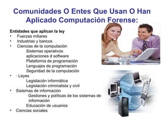 Comunidades O Entes Que Usan O Han
   Aplicado Computación Forense:
Entidades que aplican la ley
• Fuerzas miliares
• Industrias y bancos
• Ciencias de la computación
        Sistemas operativos
        aplicaciones d software
        Plataforma de programación
        Lenguajes de programación
        Seguridad de la computación
• · Leyes
        Legislación informática
        Legislación criminalista y civil
• Sistemas de información
         Gestiones y políticas de los sistemas de
         información
        Educación de usuarios
• Ciencias sociales
 
