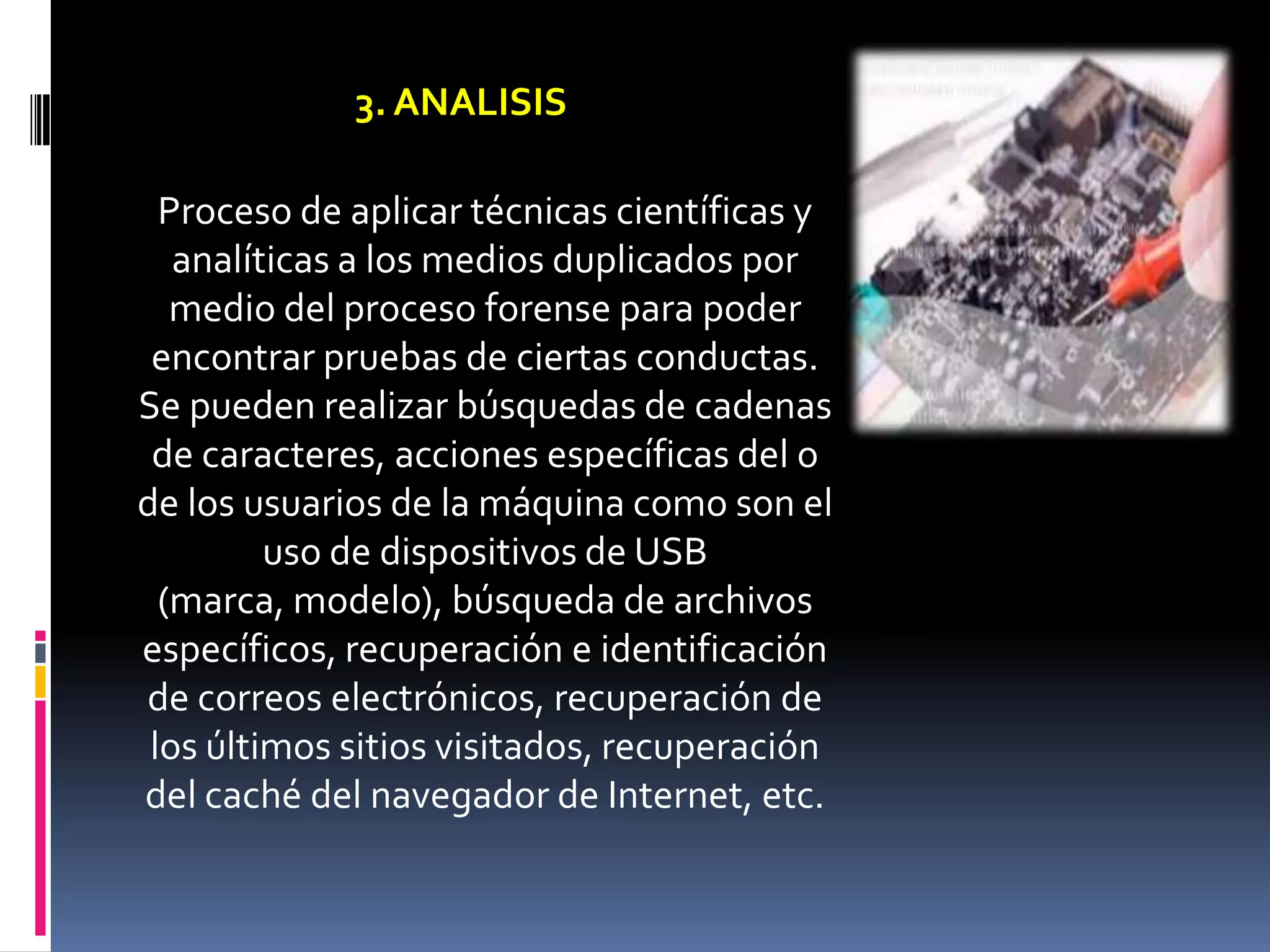 3. ANALISIS

  Proceso de aplicar técnicas científicas y
   analíticas a los medios duplicados por
   medio del proceso forense para poder
 encontrar pruebas de ciertas conductas.
Se pueden realizar búsquedas de cadenas
 de caracteres, acciones específicas del o
de los usuarios de la máquina como son el
         uso de dispositivos de USB
  (marca, modelo), búsqueda de archivos
específicos, recuperación e identificación
de correos electrónicos, recuperación de
 los últimos sitios visitados, recuperación
del caché del navegador de Internet, etc.
 