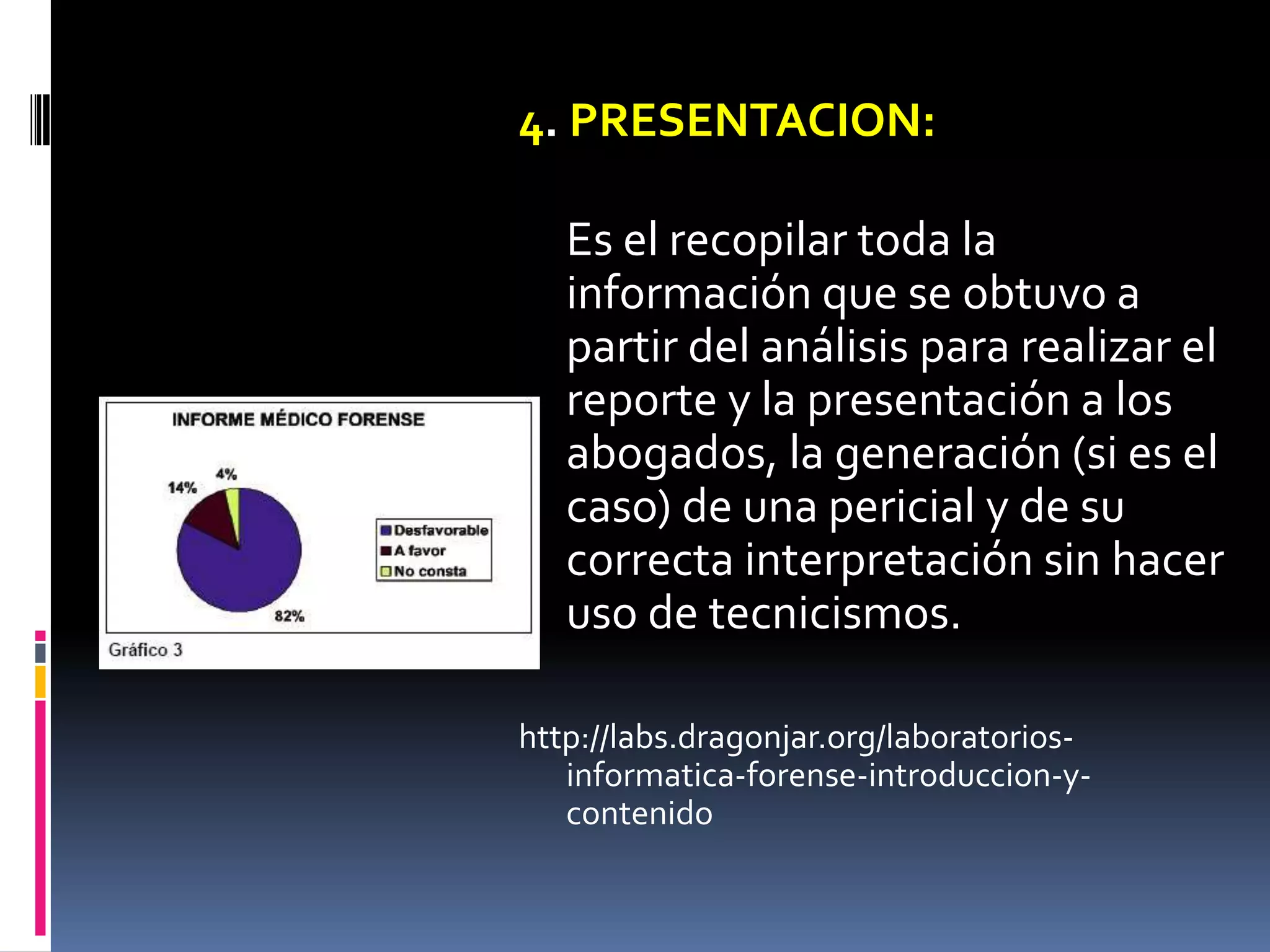 4. PRESENTACION:

   Es el recopilar toda la
   información que se obtuvo a
   partir del análisis para realizar el
   reporte y la presentación a los
   abogados, la generación (si es el
   caso) de una pericial y de su
   correcta interpretación sin hacer
   uso de tecnicismos.

http://labs.dragonjar.org/laboratorios-
   informatica-forense-introduccion-y-
   contenido
 