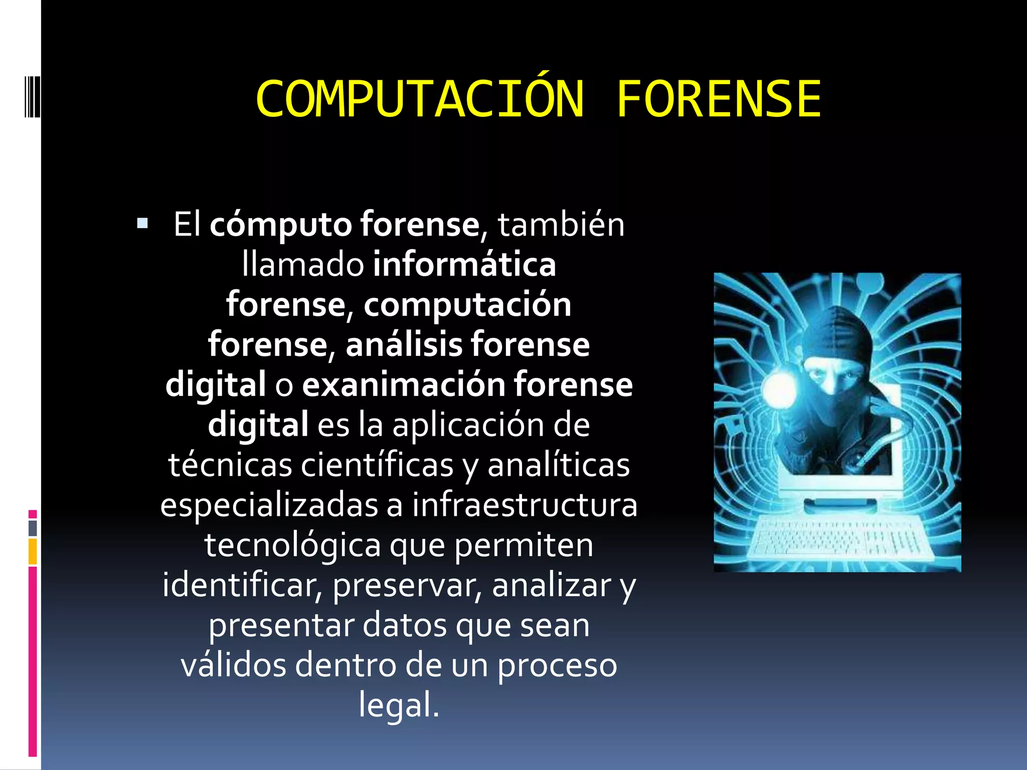 COMPUTACIÓN FORENSE

 El cómputo forense, también
       llamado informática
      forense, computación
     forense, análisis forense
 digital o exanimación forense
     digital es la aplicación de
  técnicas científicas y analíticas
 especializadas a infraestructura
    tecnológica que permiten
 identificar, preservar, analizar y
     presentar datos que sean
   válidos dentro de un proceso
                legal.
 