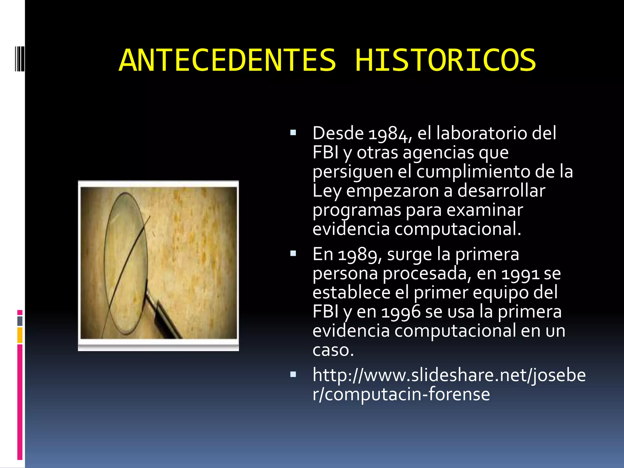 ANTECEDENTES HISTORICOS
          Desde 1984, el laboratorio del
           FBI y otras agencias que
           persiguen el cumplimiento de la
           Ley empezaron a desarrollar
           programas para examinar
           evidencia computacional.
          En 1989, surge la primera
           persona procesada, en 1991 se
           establece el primer equipo del
           FBI y en 1996 se usa la primera
           evidencia computacional en un
           caso.
          http://www.slideshare.net/josebe
           r/computacin-forense
 