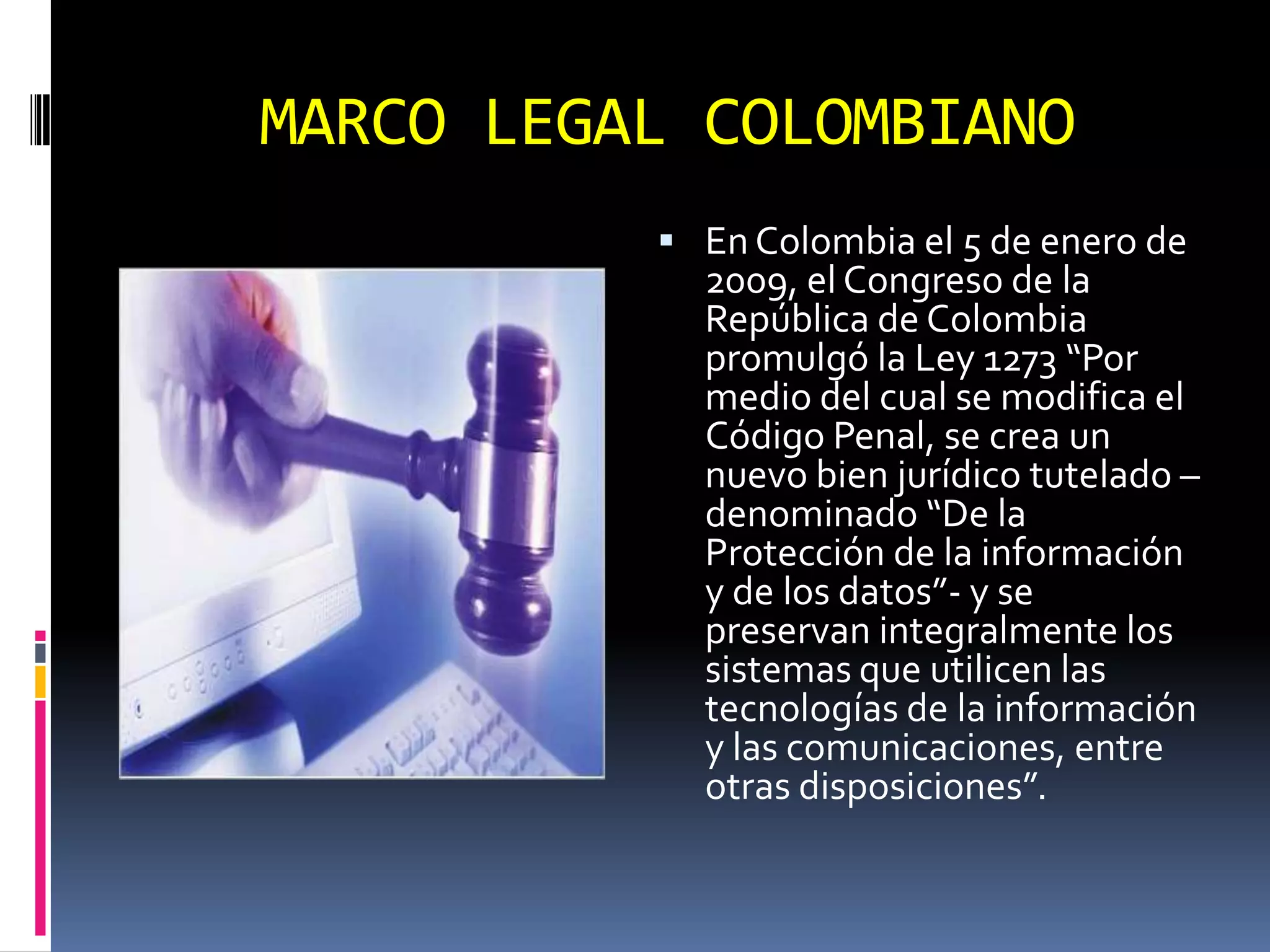 MARCO LEGAL COLOMBIANO
           En Colombia el 5 de enero de
            2009, el Congreso de la
            República de Colombia
            promulgó la Ley 1273 “Por
            medio del cual se modifica el
            Código Penal, se crea un
            nuevo bien jurídico tutelado –
            denominado “De la
            Protección de la información
            y de los datos”- y se
            preservan integralmente los
            sistemas que utilicen las
            tecnologías de la información
            y las comunicaciones, entre
            otras disposiciones”.
 