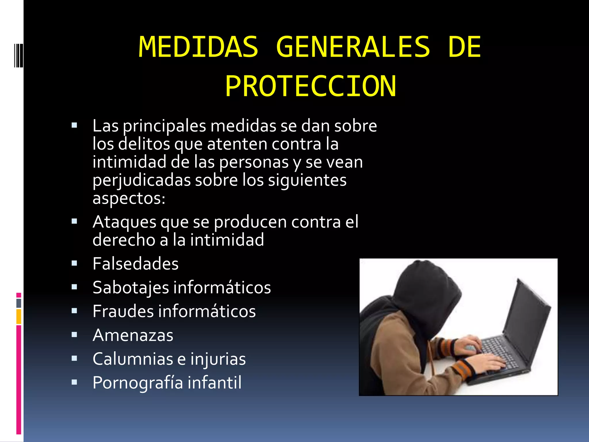 MEDIDAS GENERALES DE
              PROTECCION
 Las principales medidas se dan sobre
    los delitos que atenten contra la
    intimidad de las personas y se vean
    perjudicadas sobre los siguientes
    aspectos:
   Ataques que se producen contra el
    derecho a la intimidad
   Falsedades
   Sabotajes informáticos
   Fraudes informáticos
   Amenazas
   Calumnias e injurias
   Pornografía infantil
 