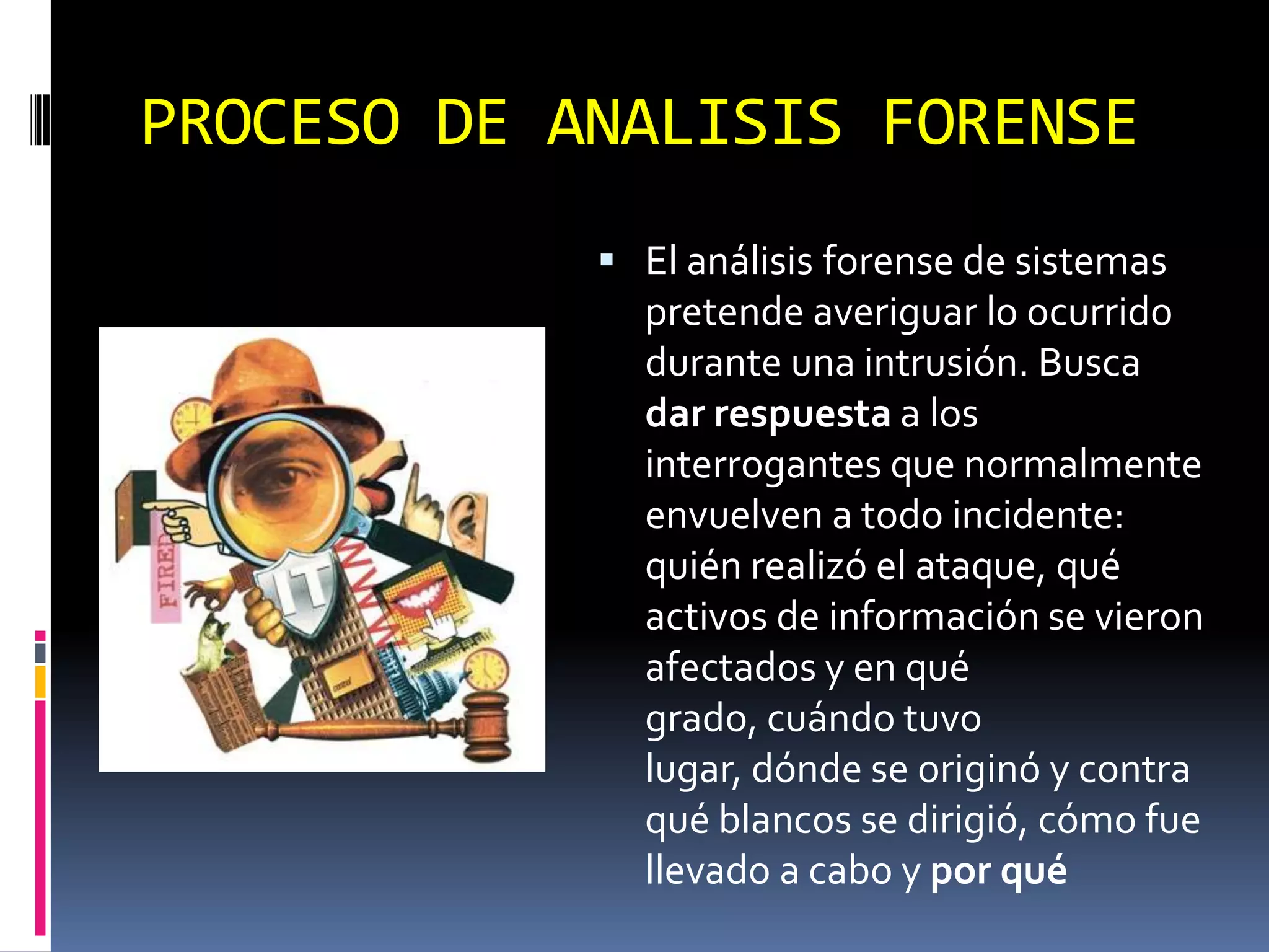 PROCESO DE ANALISIS FORENSE
             El análisis forense de sistemas
              pretende averiguar lo ocurrido
              durante una intrusión. Busca
              dar respuesta a los
              interrogantes que normalmente
              envuelven a todo incidente:
              quién realizó el ataque, qué
              activos de información se vieron
              afectados y en qué
              grado, cuándo tuvo
              lugar, dónde se originó y contra
              qué blancos se dirigió, cómo fue
              llevado a cabo y por qué
 