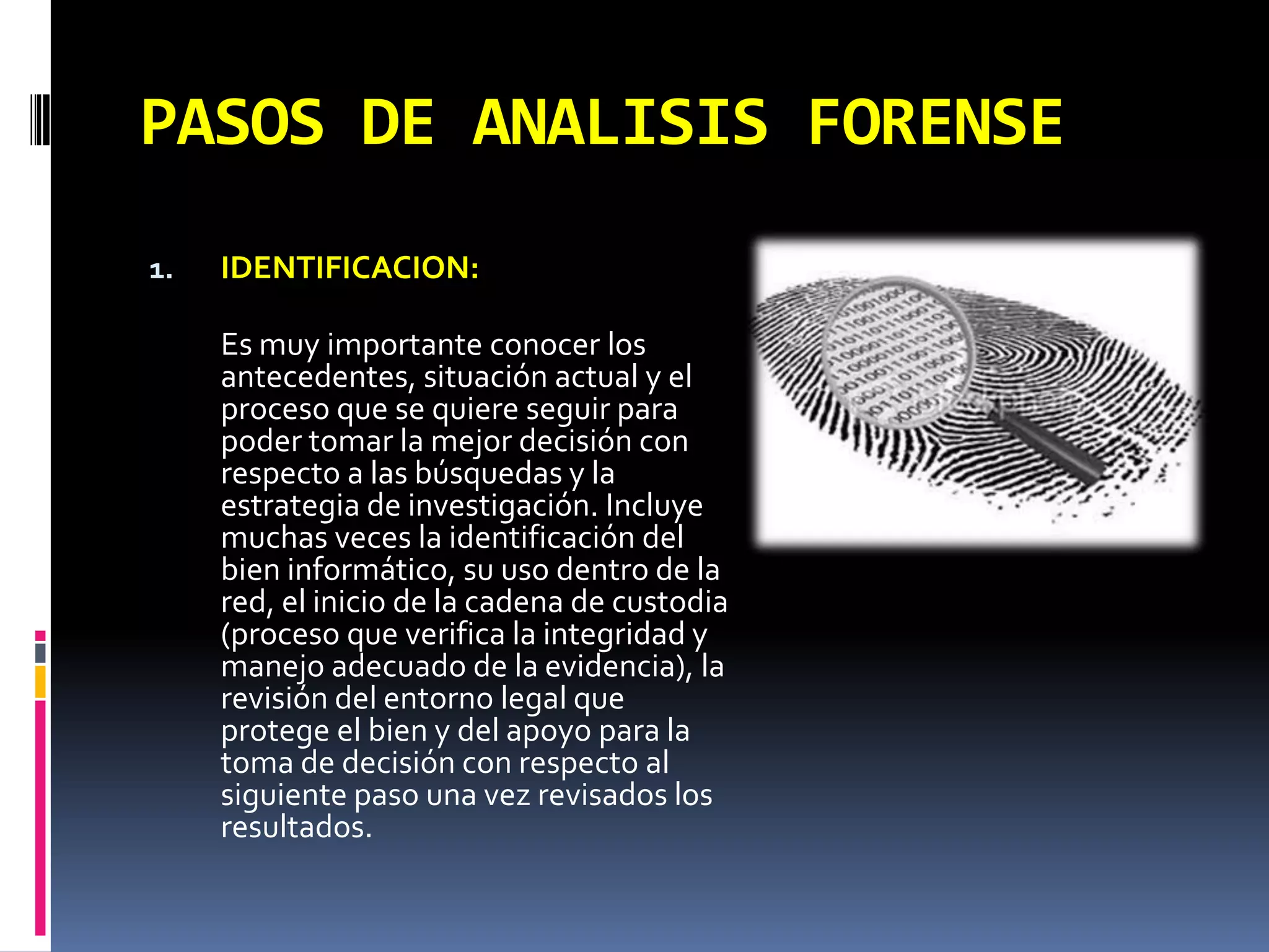 PASOS DE ANALISIS FORENSE
1.   IDENTIFICACION:

     Es muy importante conocer los
     antecedentes, situación actual y el
     proceso que se quiere seguir para
     poder tomar la mejor decisión con
     respecto a las búsquedas y la
     estrategia de investigación. Incluye
     muchas veces la identificación del
     bien informático, su uso dentro de la
     red, el inicio de la cadena de custodia
     (proceso que verifica la integridad y
     manejo adecuado de la evidencia), la
     revisión del entorno legal que
     protege el bien y del apoyo para la
     toma de decisión con respecto al
     siguiente paso una vez revisados los
     resultados.
 