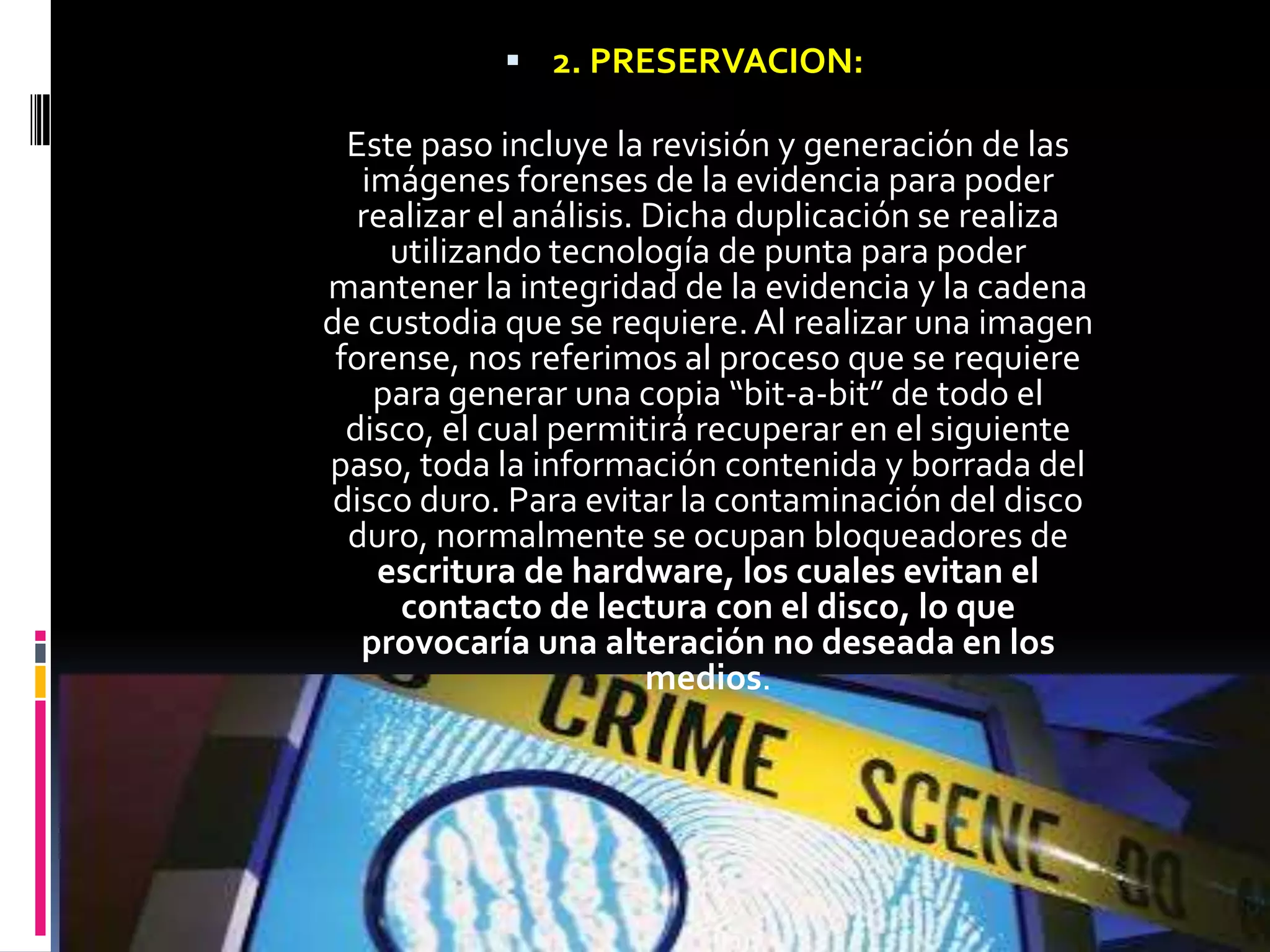  2. PRESERVACION:

  Este paso incluye la revisión y generación de las
   imágenes forenses de la evidencia para poder
   realizar el análisis. Dicha duplicación se realiza
     utilizando tecnología de punta para poder
mantener la integridad de la evidencia y la cadena
de custodia que se requiere. Al realizar una imagen
 forense, nos referimos al proceso que se requiere
    para generar una copia “bit-a-bit” de todo el
  disco, el cual permitirá recuperar en el siguiente
paso, toda la información contenida y borrada del
 disco duro. Para evitar la contaminación del disco
  duro, normalmente se ocupan bloqueadores de
    escritura de hardware, los cuales evitan el
      contacto de lectura con el disco, lo que
   provocaría una alteración no deseada en los
                         medios.
 