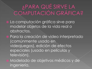  La computación gráfica sirve para
  modelar objetos de la vida real o
  abstractos.
 Para la creación de video interpretado
  (comúnmente usado en
  videojuegos), edición de efectos
  especiales (usado en películas y
  televisión).
 Modelado de objetivos médicos y de
  ingeniería.
 