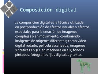Composición digital 
La composición digital es la técnica utilizada 
en postproducción de efectos visuales y efectos 
especiales para la creación de imágenes 
complejas o en movimiento, combinando 
imágenes de orígenes diferentes; como video 
digital rodado, película escaneada, imágenes 
sintéticas en 3D, animaciones en 2D, fondos 
pintados, fotografías fijas digitales y texto. 
 