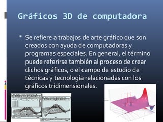 Gráficos 3D de computadora 
 Se refiere a trabajos de arte gráfico que son 
creados con ayuda de computadoras y 
programas especiales. En general, el término 
puede referirse también al proceso de crear 
dichos gráficos, o el campo de estudio de 
técnicas y tecnología relacionadas con los 
gráficos tridimensionales. 
 